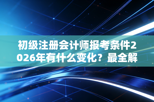 初级注册会计师报考条件2026年有什么变化？最全解读来了！