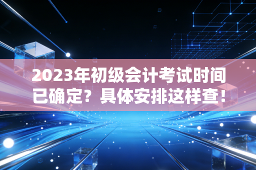 2023年初级会计考试时间已确定？具体安排这样查！