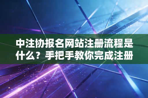 中注协报名网站注册流程是什么？手把手教你完成注册！