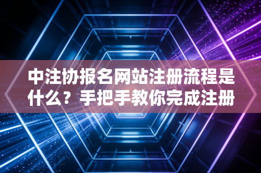 中注协报名网站注册流程是什么？手把手教你完成注册！