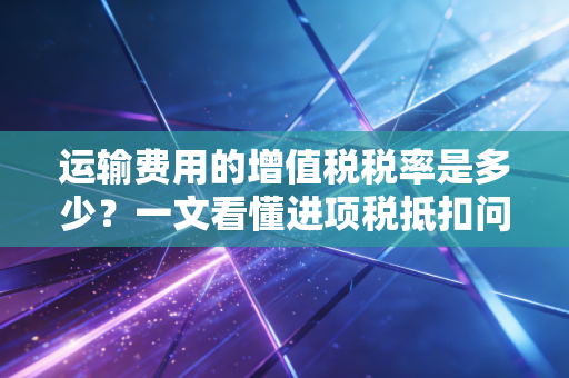 运输费用的增值税税率是多少？一文看懂进项税抵扣问题！