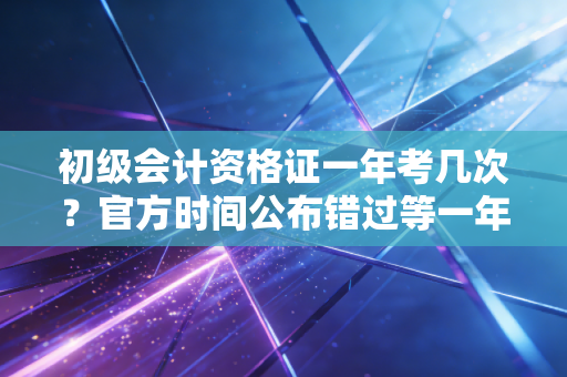 初级会计资格证一年考几次？官方时间公布错过等一年