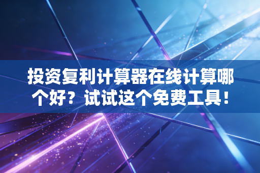 投资复利计算器在线计算哪个好？试试这个免费工具！