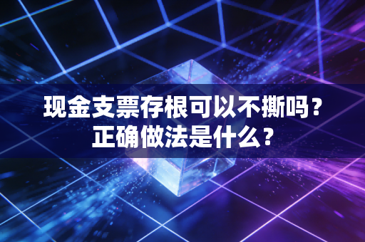 现金支票存根可以不撕吗？正确做法是什么？