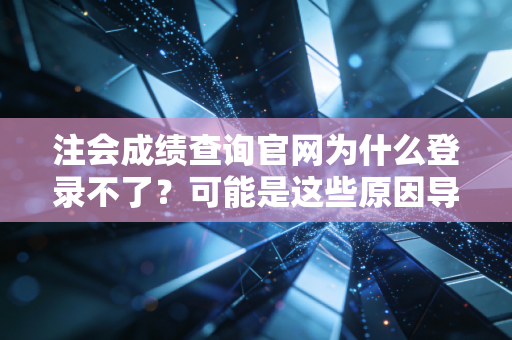 注会成绩查询官网为什么登录不了?可能是这些原因导致的!