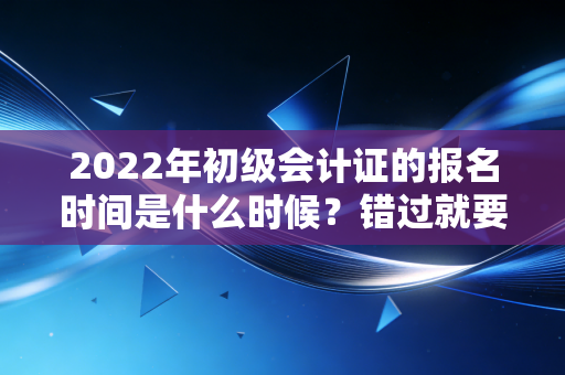 2022年初级会计证的报名时间是什么时候？错过就要等一年！
