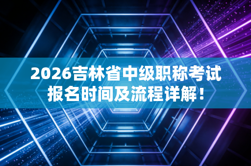 2026吉林省中级职称考试报名时间及流程详解！