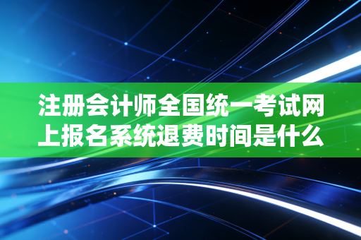 注册会计师全国统一考试网上报名系统退费时间是什么时候
