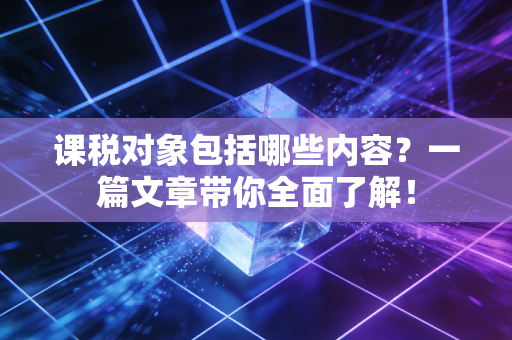 课税对象包括哪些内容?一篇文章带你全面了解!