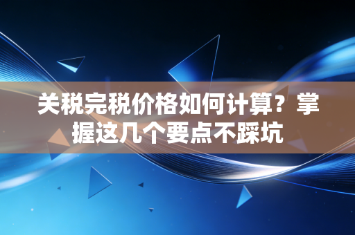 关税完税价格如何计算?掌握这几个要点不踩坑