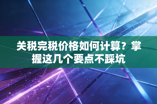 关税完税价格如何计算?掌握这几个要点不踩坑