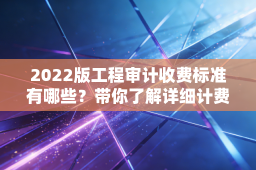 2022版工程审计收费标准有哪些?带你了解详细计费方式