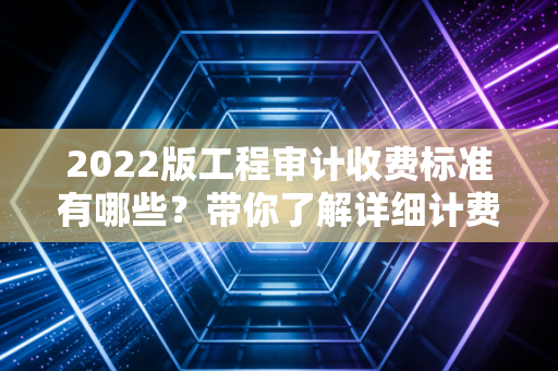 2022版工程审计收费标准有哪些?带你了解详细计费方式
