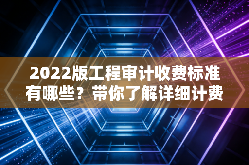 2022版工程审计收费标准有哪些？带你了解详细计费方式