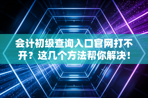 会计初级查询入口官网打不开?这几个方法帮你解决!