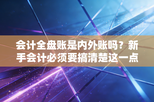 会计全盘账是内外账吗?新手会计必须要搞清楚这一点!