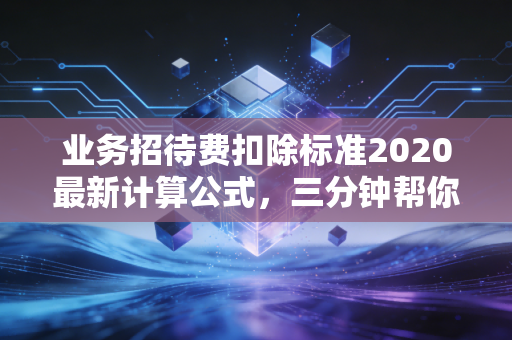 业务招待费扣除标准2020最新计算公式,三分钟帮你避开税务风险!