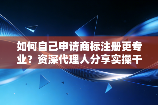 如何自己申请商标注册更专业？资深代理人分享实操干货！