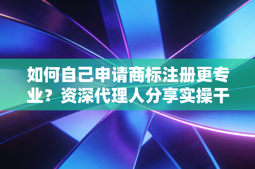 如何自己申请商标注册更专业？资深代理人分享实操干货！