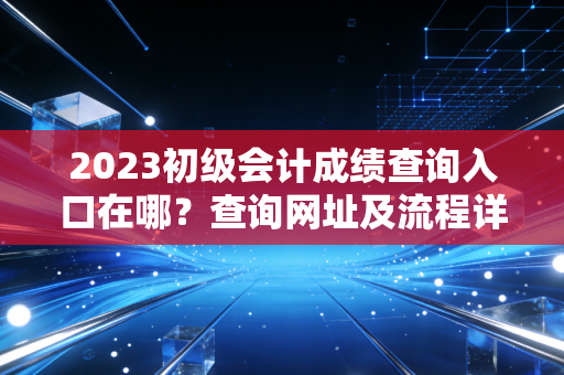 2023初级会计成绩查询入口在哪?查询网址及流程详解