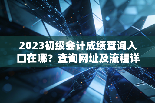 2023初级会计成绩查询入口在哪？查询网址及流程详解