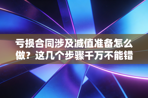 亏损合同涉及减值准备怎么做？这几个步骤千万不能错！