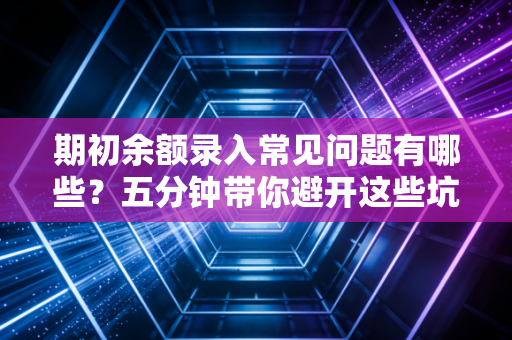 期初余额录入常见问题有哪些？五分钟带你避开这些坑