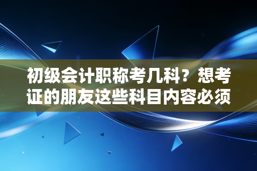 初级会计职称考几科？想考证的朋友这些科目内容必须了解