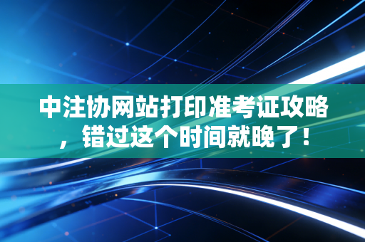 中注协网站打印准考证攻略，错过这个时间就晚了！