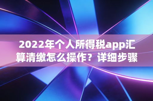 2022年个人所得税app汇算清缴怎么操作？详细步骤看这里