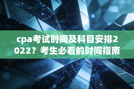 cpa考试时间及科目安排2022？考生必看的时间指南！