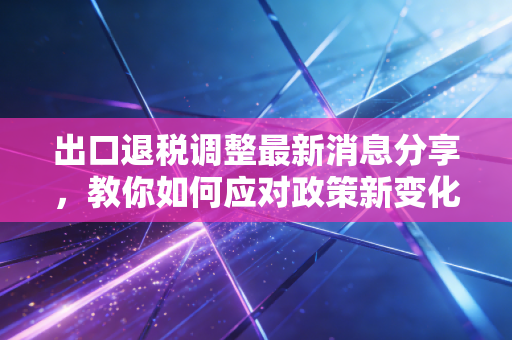出口退税调整最新消息分享,教你如何应对政策新变化!