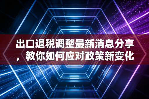 出口退税调整最新消息分享，教你如何应对政策新变化！