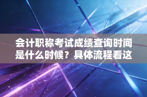 会计职称考试成绩查询时间是什么时候？具体流程看这里！