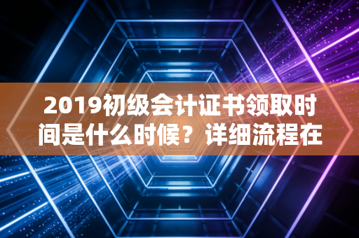 2019初级会计证书领取时间是什么时候？详细流程在这！