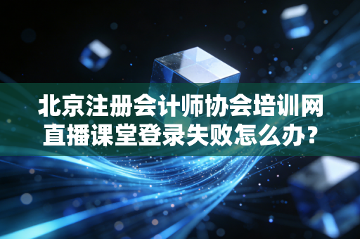 北京注册会计师协会培训网直播课堂登录失败怎么办？
