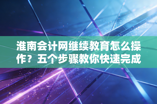 淮南会计网继续教育怎么操作?五个步骤教你快速完成