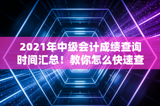 2021年中级会计成绩查询时间汇总！教你怎么快速查分