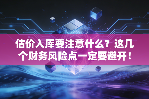 估价入库要注意什么?这几个财务风险点一定要避开!