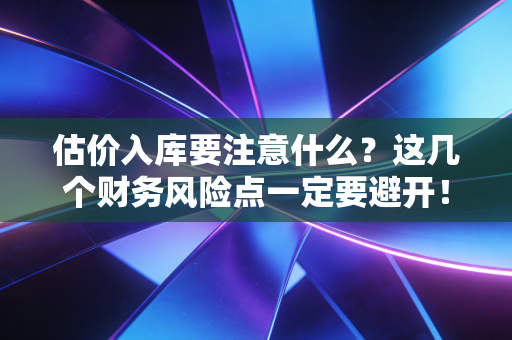 估价入库要注意什么?这几个财务风险点一定要避开!