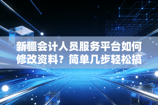 新疆会计人员服务平台如何修改资料?简单几步轻松搞定!