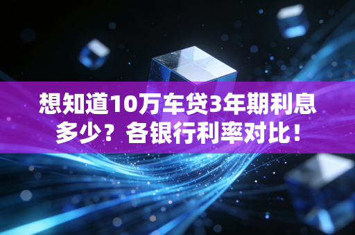 想知道10万车贷3年期利息多少?各银行利率对比!
