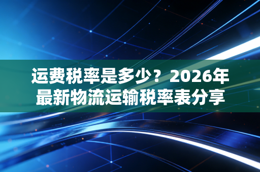 运费税率是多少？2026年最新物流运输税率表分享