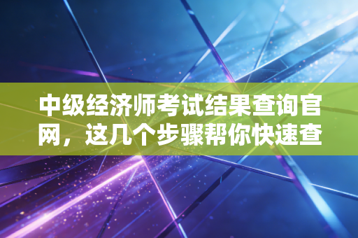 中级经济师考试结果查询官网,这几个步骤帮你快速查分!