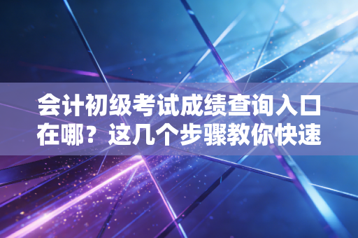 会计初级考试成绩查询入口在哪?这几个步骤教你快速查分!