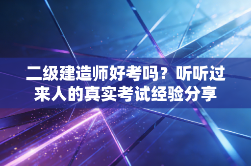 二级建造师好考吗？听听过来人的真实考试经验分享