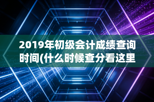 2019年初级会计成绩查询时间(什么时候查分看这里)