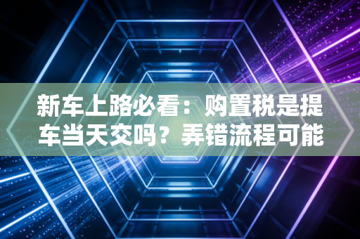 新车上路必看：购置税是提车当天交吗？弄错流程可能多跑腿