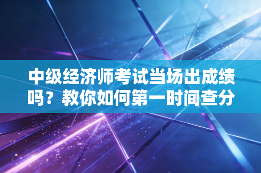 中级经济师考试当场出成绩吗？教你如何第一时间查分！