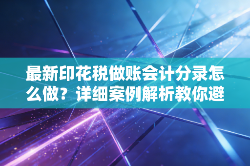 最新印花税做账会计分录怎么做?详细案例解析教你避坑!